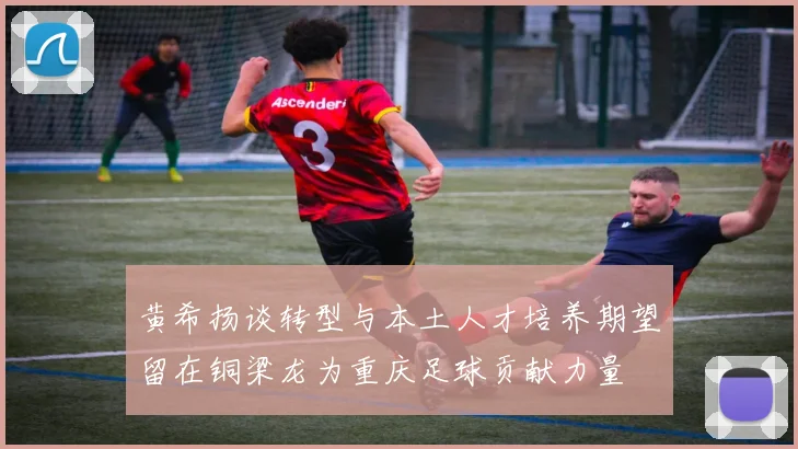 黄希扬谈转型与本土人才培养期望留在铜梁龙为重庆足球贡献力量
