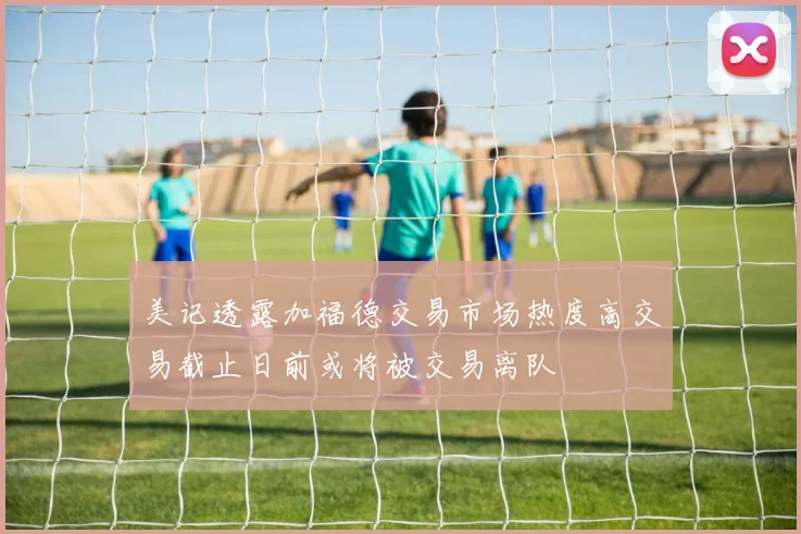 美记透露加福德交易市场热度高交易截止日前或将被交易离队