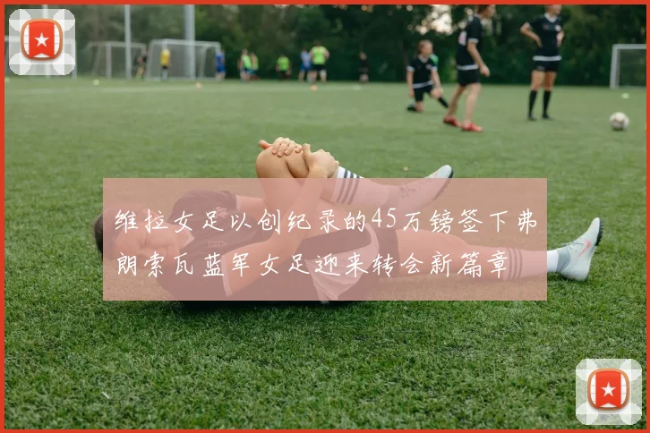 维拉女足以创纪录的45万镑签下弗朗索瓦蓝军女足迎来转会新篇章