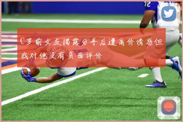 C罗前女友揭露分手后遭高价诱惑但我对他没有负面评价