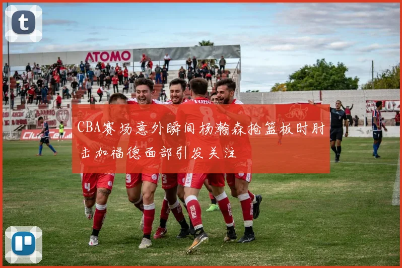 CBA赛场意外瞬间杨瀚森抢篮板时肘击加福德面部引发关注