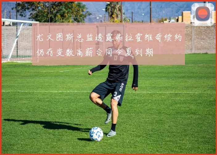 尤文图斯总监透露弗拉霍维奇续约仍存变数高薪合同今夏到期