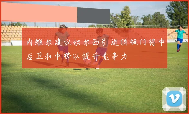 内维尔建议切尔西引进顶级门将中后卫和中锋以提升竞争力