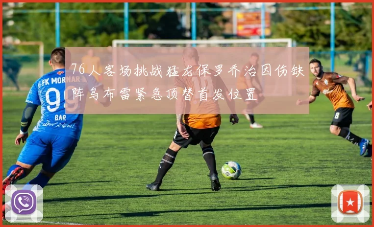 76人客场挑战猛龙保罗乔治因伤缺阵乌布雷紧急顶替首发位置