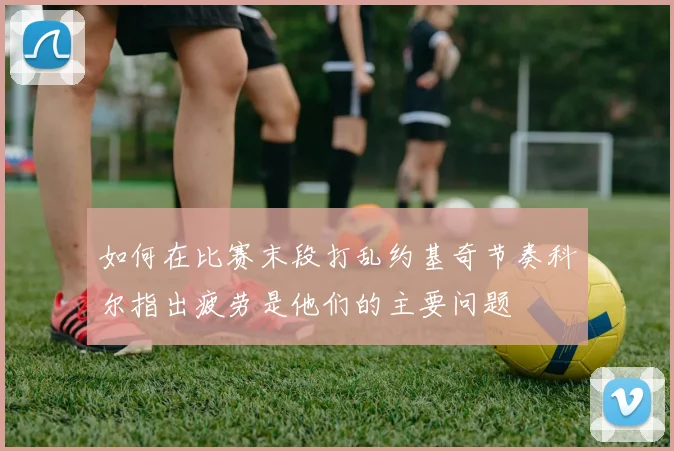 如何在比赛末段打乱约基奇节奏科尔指出疲劳是他们的主要问题