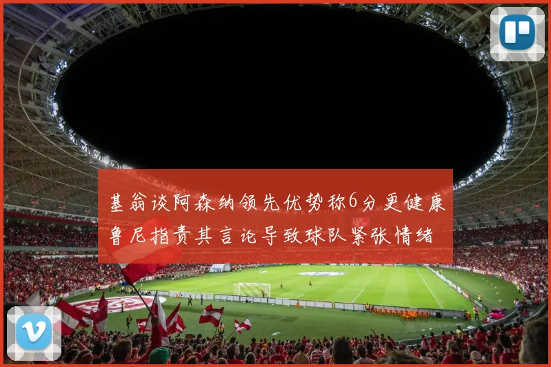 基翁谈阿森纳领先优势称6分更健康鲁尼指责其言论导致球队紧张情绪