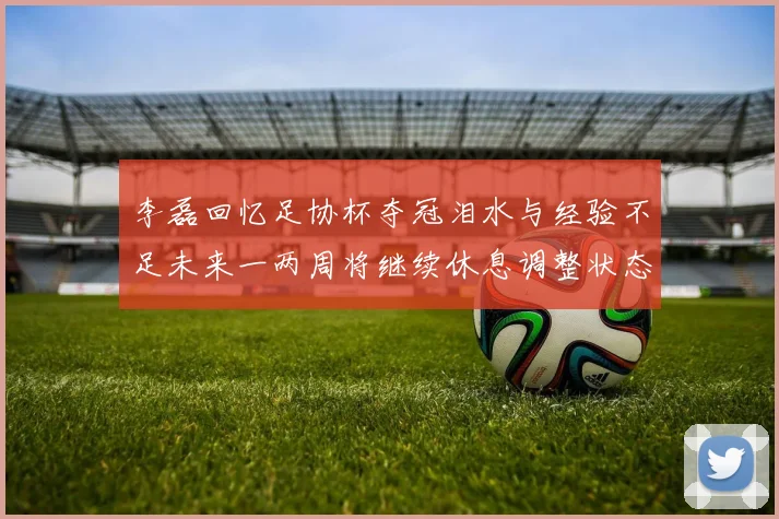 李磊回忆足协杯夺冠泪水与经验不足未来一两周将继续休息调整状态