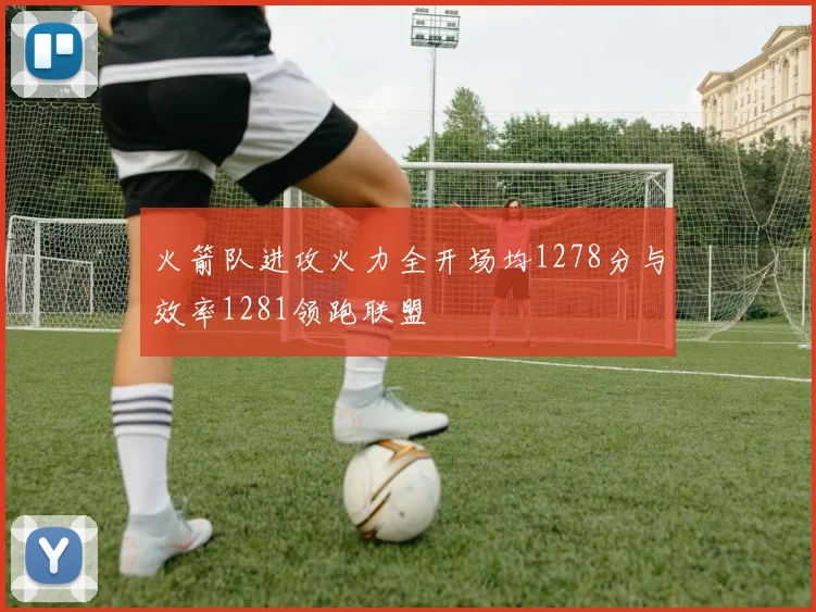 火箭队进攻火力全开场均1278分与效率1281领跑联盟