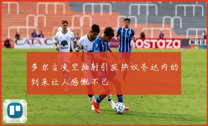 多尔古凌空抽射引发热议齐达内的到来让人感慨不已