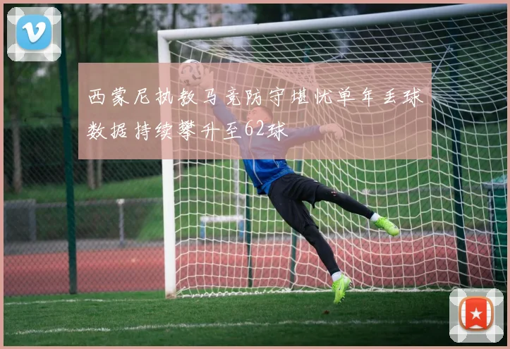 西蒙尼执教马竞防守堪忧单年丢球数据持续攀升至62球