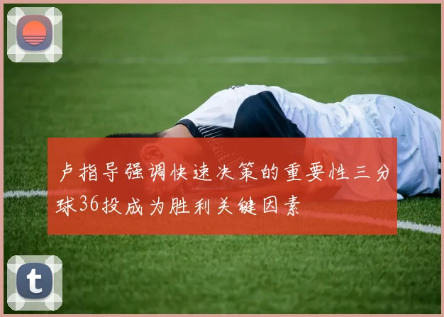 卢指导强调快速决策的重要性三分球36投成为胜利关键因素