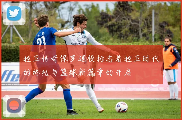 控卫传奇保罗退役标志着控卫时代的终结与篮球新篇章的开启