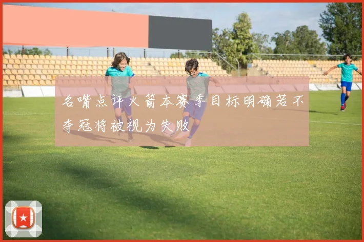 名嘴点评火箭本赛季目标明确若不夺冠将被视为失败