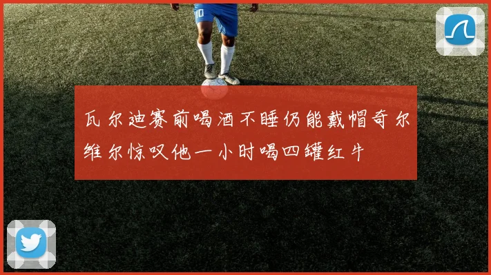 瓦尔迪赛前喝酒不睡仍能戴帽奇尔维尔惊叹他一小时喝四罐红牛