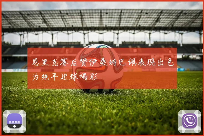 恩里克赛后赞伊桑姆巴佩表现出色为绝平进球喝彩