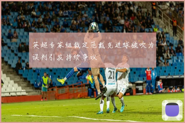 英超专家组裁定范戴克进球被吹为误判引发持续争议