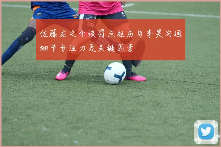 佐藤龙之介谈罚点经历与李昊沟通细节专注力是关键因素