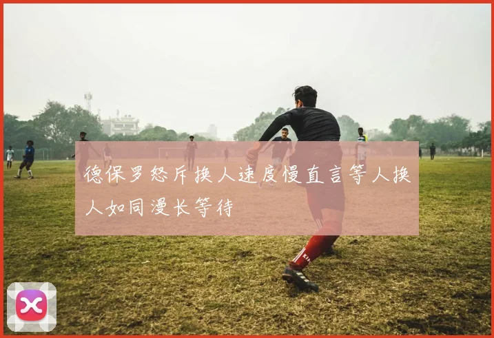 德保罗怒斥换人速度慢直言等人换人如同漫长等待