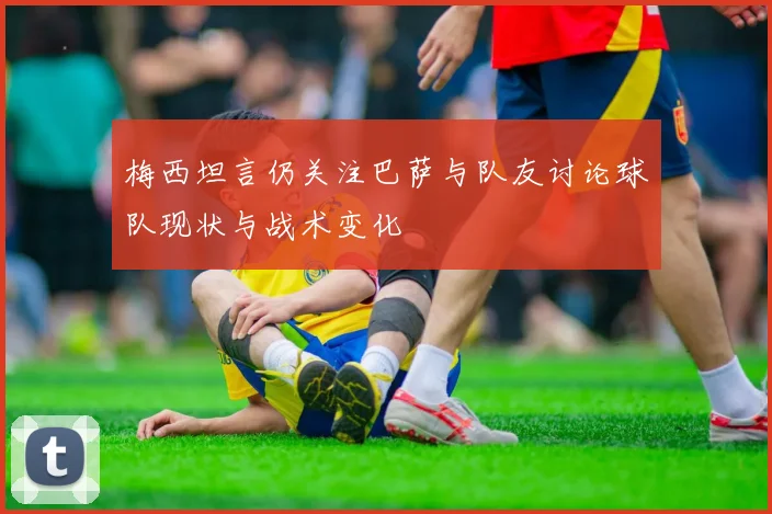 梅西坦言仍关注巴萨与队友讨论球队现状与战术变化