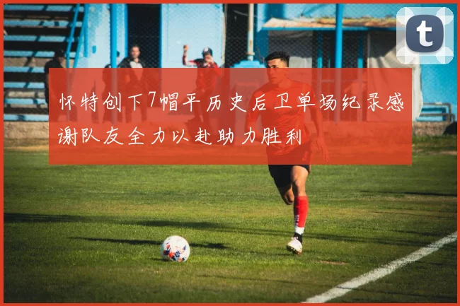 怀特创下7帽平历史后卫单场纪录感谢队友全力以赴助力胜利