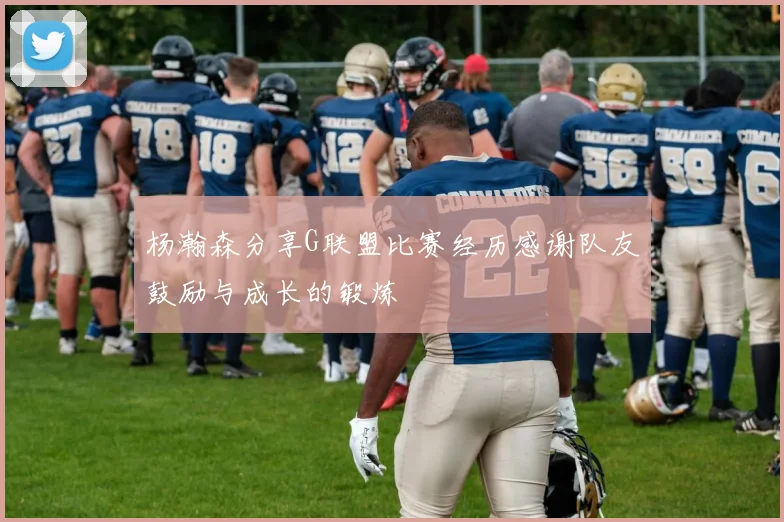 杨瀚森分享G联盟比赛经历感谢队友鼓励与成长的锻炼
