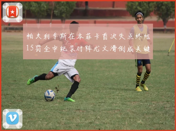 帕夫利季斯在本菲卡首次失点终结15罚全中纪录对阵尤文滑倒成关键时刻