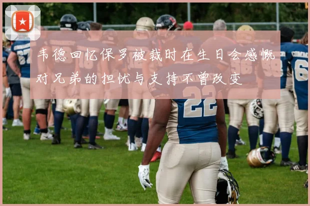 韦德回忆保罗被裁时在生日会感慨对兄弟的担忧与支持不曾改变