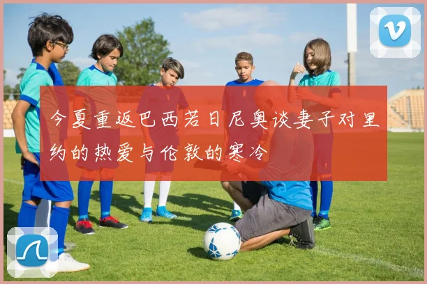 今夏重返巴西若日尼奥谈妻子对里约的热爱与伦敦的寒冷