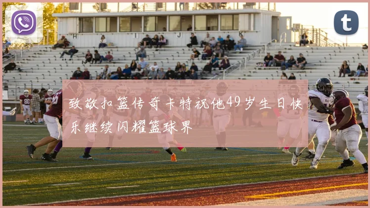 致敬扣篮传奇卡特祝他49岁生日快乐继续闪耀篮球界