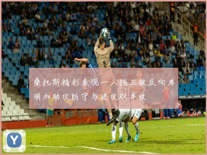 桑托斯精彩表现一人挡三敌反向库明加助攻防守与进攻双丰收