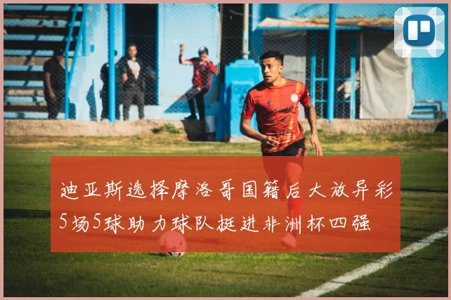 迪亚斯选择摩洛哥国籍后大放异彩5场5球助力球队挺进非洲杯四强