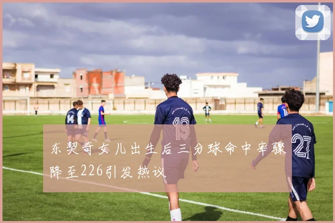 东契奇女儿出生后三分球命中率骤降至226引发热议