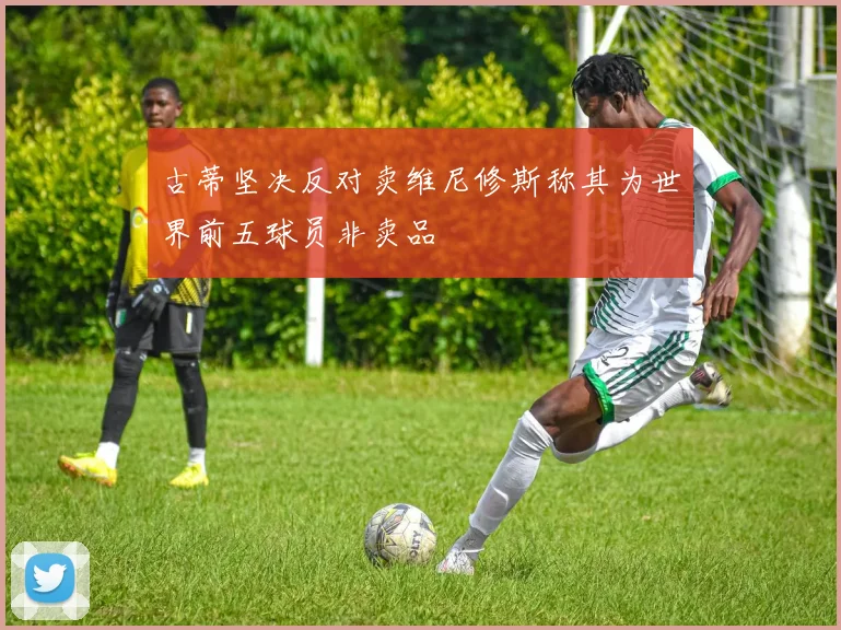 古蒂坚决反对卖维尼修斯称其为世界前五球员非卖品