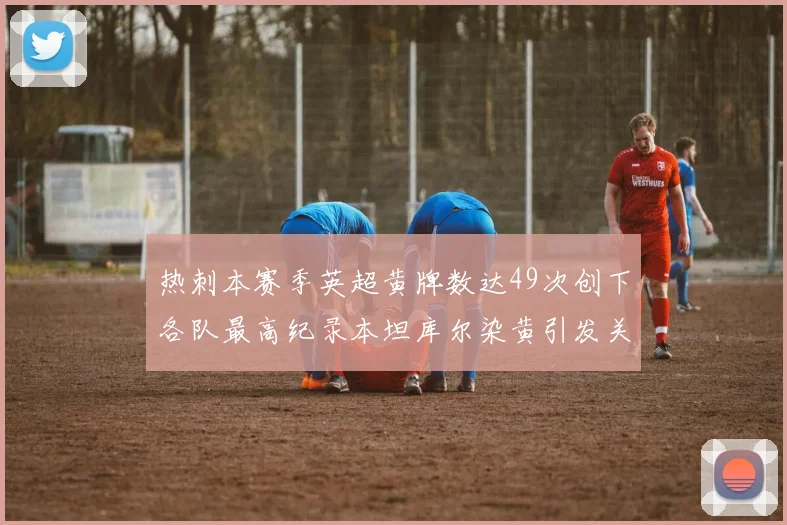 热刺本赛季英超黄牌数达49次创下各队最高纪录本坦库尔染黄引发关注