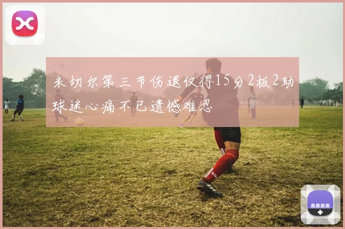 米切尔第三节伤退仅得15分2板2助球迷心痛不已遗憾难忍