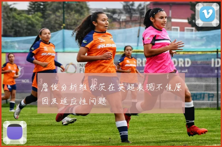 詹俊分析维尔茨在英超表现不佳原因及适应性问题