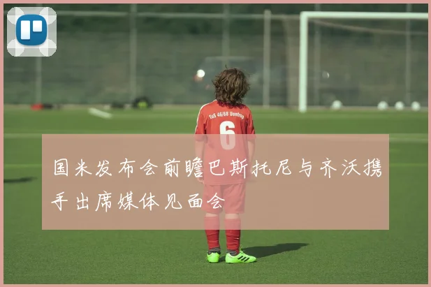 国米发布会前瞻巴斯托尼与齐沃携手出席媒体见面会