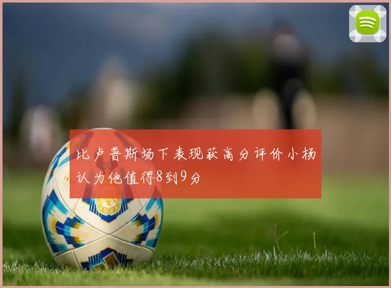 比卢普斯场下表现获高分评价小杨认为他值得8到9分