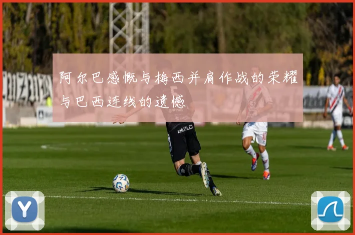 阿尔巴感慨与梅西并肩作战的荣耀与巴西连线的遗憾